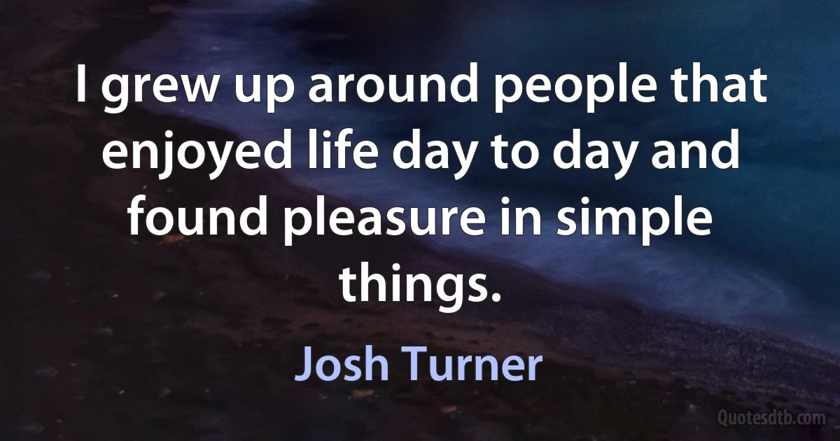 I grew up around people that enjoyed life day to day and found pleasure in simple things. (Josh Turner)