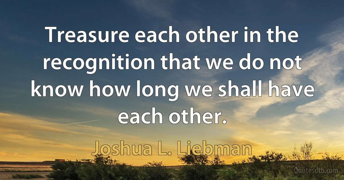 Treasure each other in the recognition that we do not know how long we shall have each other. (Joshua L. Liebman)