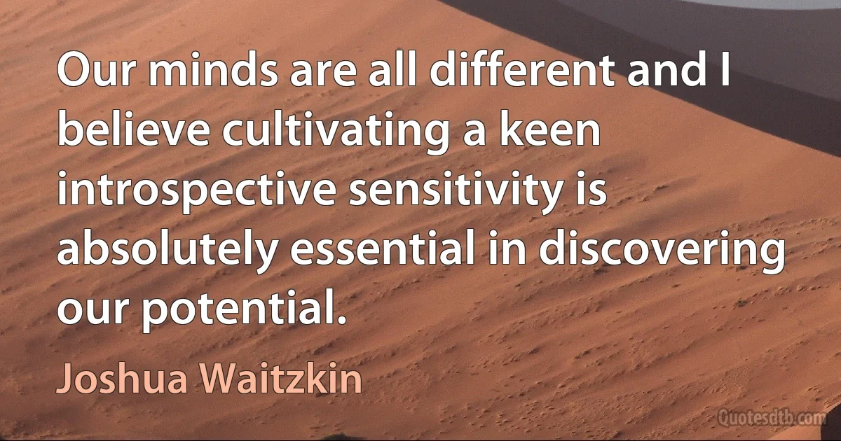 Our minds are all different and I believe cultivating a keen introspective sensitivity is absolutely essential in discovering our potential. (Joshua Waitzkin)