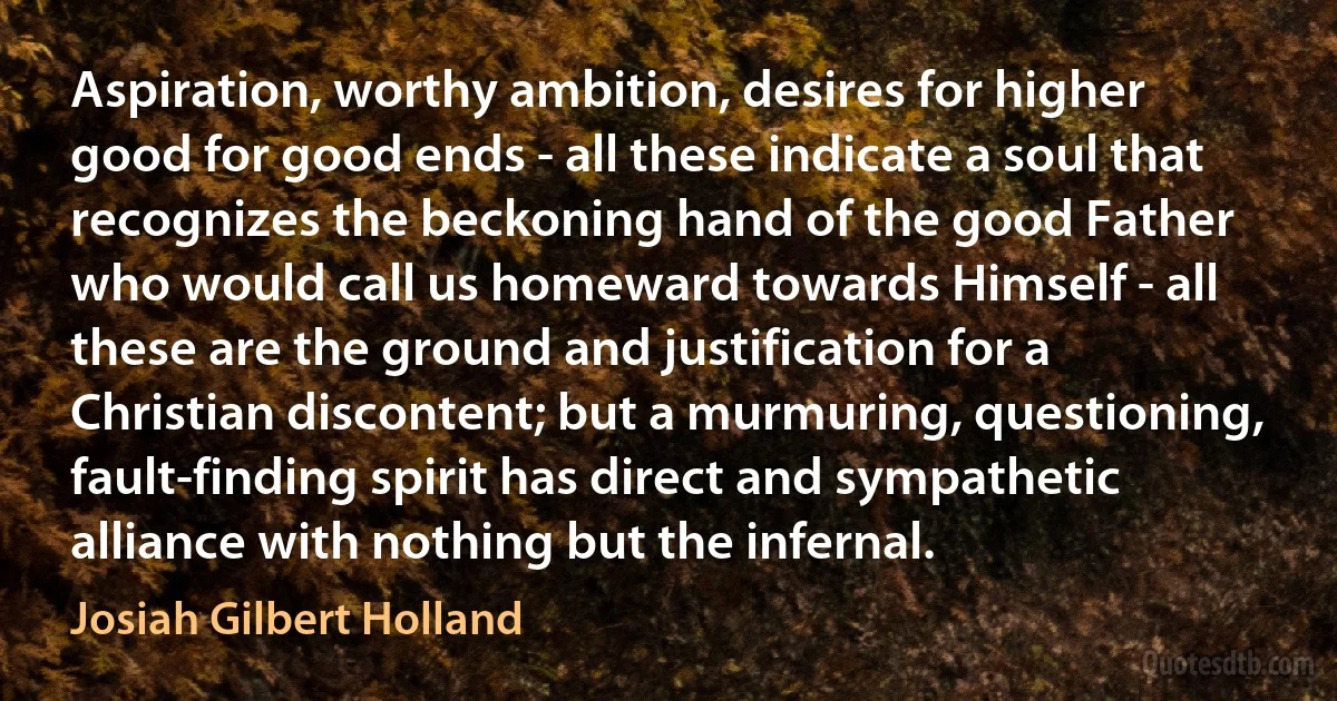 Aspiration, worthy ambition, desires for higher good for good ends - all these indicate a soul that recognizes the beckoning hand of the good Father who would call us homeward towards Himself - all these are the ground and justification for a Christian discontent; but a murmuring, questioning, fault-finding spirit has direct and sympathetic alliance with nothing but the infernal. (Josiah Gilbert Holland)