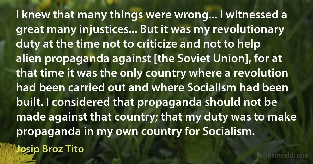 I knew that many things were wrong... I witnessed a great many injustices... But it was my revolutionary duty at the time not to criticize and not to help alien propaganda against [the Soviet Union], for at that time it was the only country where a revolution had been carried out and where Socialism had been built. I considered that propaganda should not be made against that country; that my duty was to make propaganda in my own country for Socialism. (Josip Broz Tito)