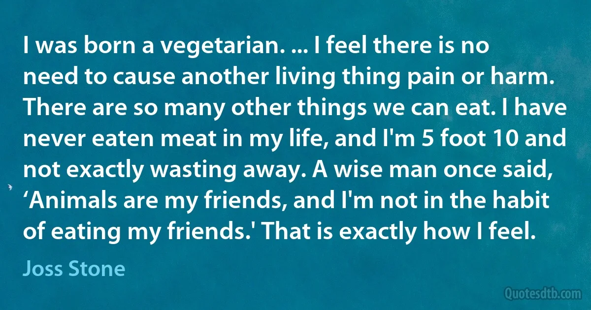 I was born a vegetarian. ... I feel there is no need to cause another living thing pain or harm. There are so many other things we can eat. I have never eaten meat in my life, and I'm 5 foot 10 and not exactly wasting away. A wise man once said, ‘Animals are my friends, and I'm not in the habit of eating my friends.' That is exactly how I feel. (Joss Stone)