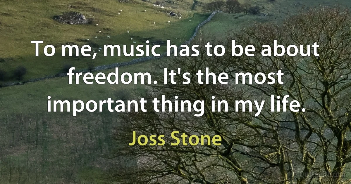 To me, music has to be about freedom. It's the most important thing in my life. (Joss Stone)