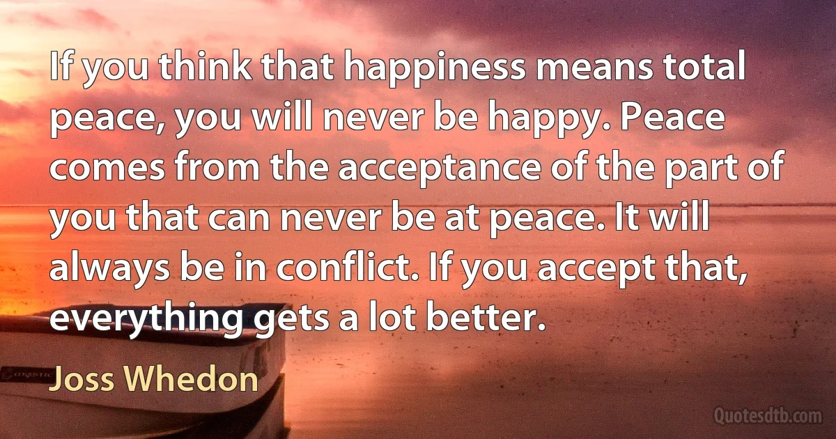 If you think that happiness means total peace, you will never be happy. Peace comes from the acceptance of the part of you that can never be at peace. It will always be in conflict. If you accept that, everything gets a lot better. (Joss Whedon)