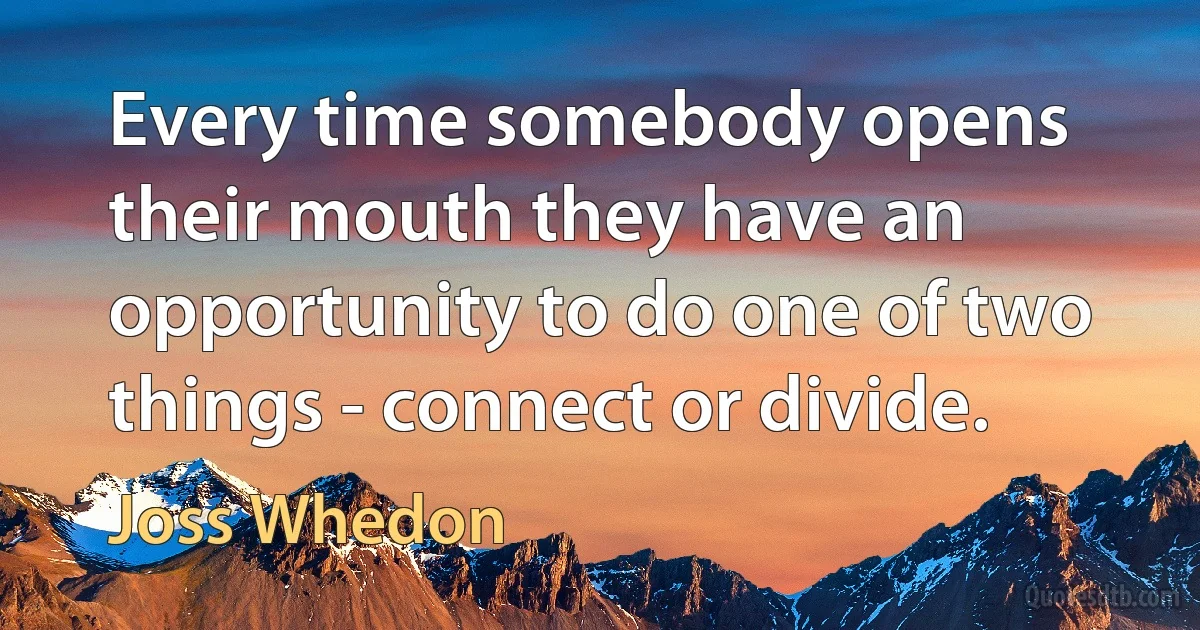 Every time somebody opens their mouth they have an opportunity to do one of two things - connect or divide. (Joss Whedon)