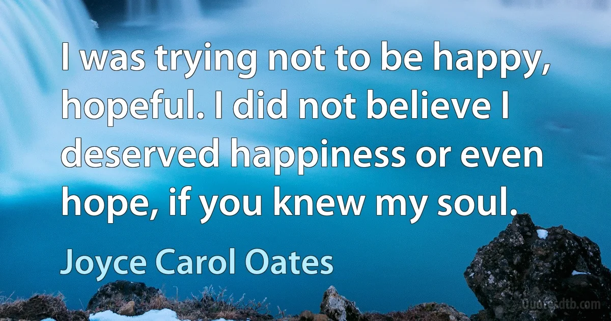 I was trying not to be happy, hopeful. I did not believe I deserved happiness or even hope, if you knew my soul. (Joyce Carol Oates)