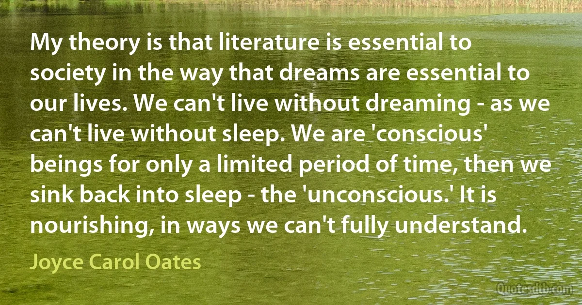 My theory is that literature is essential to society in the way that dreams are essential to our lives. We can't live without dreaming - as we can't live without sleep. We are 'conscious' beings for only a limited period of time, then we sink back into sleep - the 'unconscious.' It is nourishing, in ways we can't fully understand. (Joyce Carol Oates)