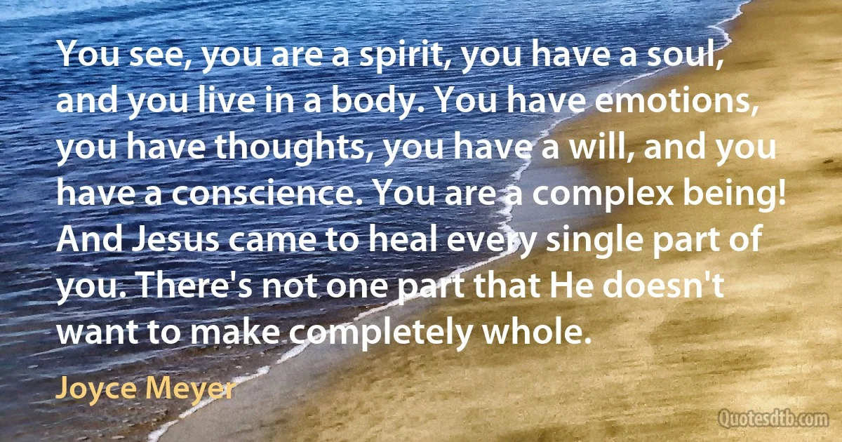 You see, you are a spirit, you have a soul, and you live in a body. You have emotions, you have thoughts, you have a will, and you have a conscience. You are a complex being! And Jesus came to heal every single part of you. There's not one part that He doesn't want to make completely whole. (Joyce Meyer)