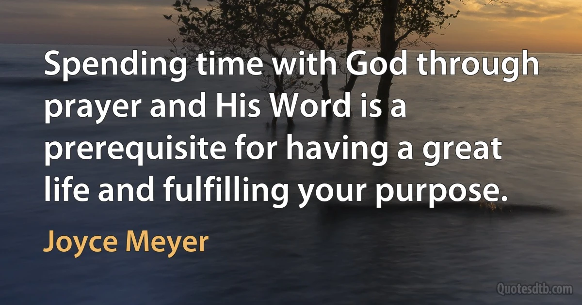 Spending time with God through prayer and His Word is a prerequisite for having a great life and fulfilling your purpose. (Joyce Meyer)