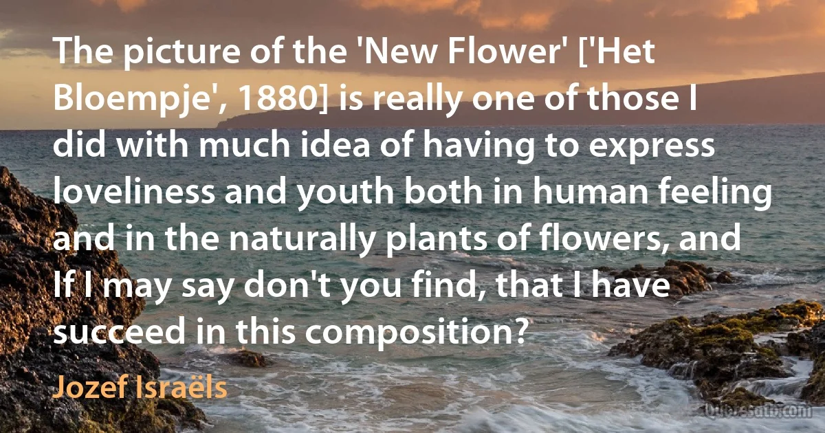 The picture of the 'New Flower' ['Het Bloempje', 1880] is really one of those I did with much idea of having to express loveliness and youth both in human feeling and in the naturally plants of flowers, and If I may say don't you find, that I have succeed in this composition? (Jozef Israëls)