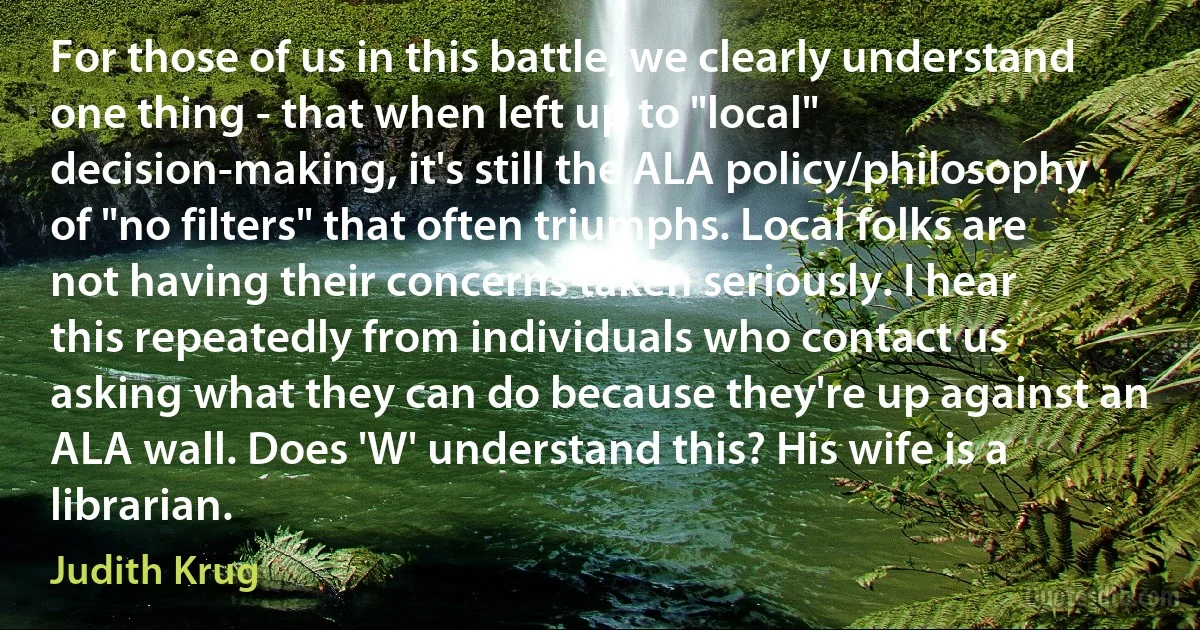 For those of us in this battle, we clearly understand one thing - that when left up to "local" decision-making, it's still the ALA policy/philosophy of "no filters" that often triumphs. Local folks are not having their concerns taken seriously. I hear this repeatedly from individuals who contact us asking what they can do because they're up against an ALA wall. Does 'W' understand this? His wife is a librarian. (Judith Krug)