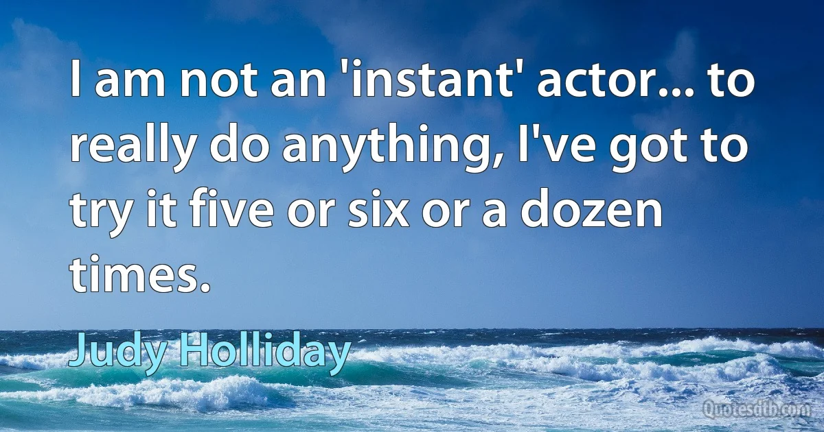 I am not an 'instant' actor... to really do anything, I've got to try it five or six or a dozen times. (Judy Holliday)