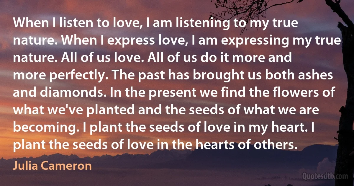 When I listen to love, I am listening to my true nature. When I express love, I am expressing my true nature. All of us love. All of us do it more and more perfectly. The past has brought us both ashes and diamonds. In the present we find the flowers of what we've planted and the seeds of what we are becoming. I plant the seeds of love in my heart. I plant the seeds of love in the hearts of others. (Julia Cameron)