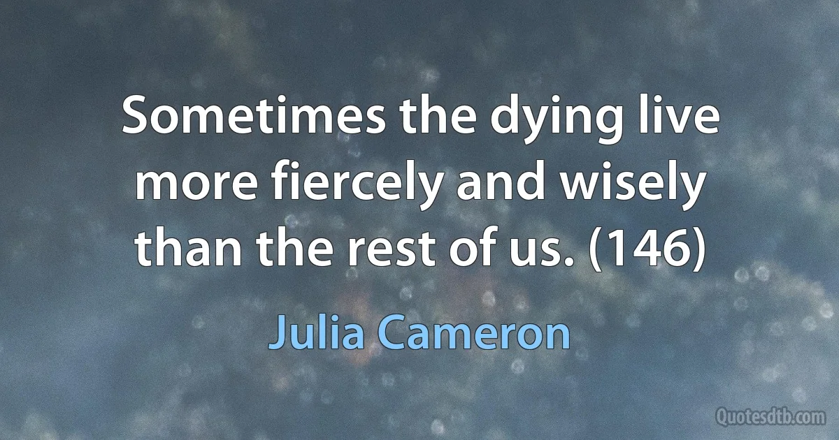 Sometimes the dying live more fiercely and wisely than the rest of us. (146) (Julia Cameron)