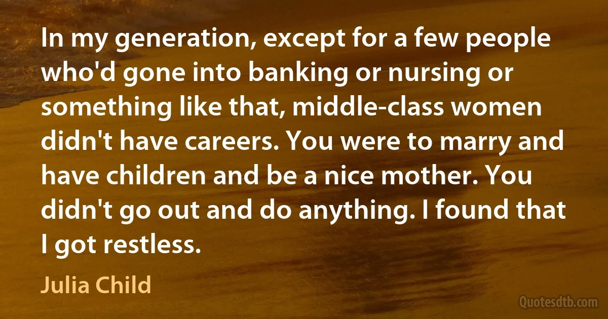 In my generation, except for a few people who'd gone into banking or nursing or something like that, middle-class women didn't have careers. You were to marry and have children and be a nice mother. You didn't go out and do anything. I found that I got restless. (Julia Child)