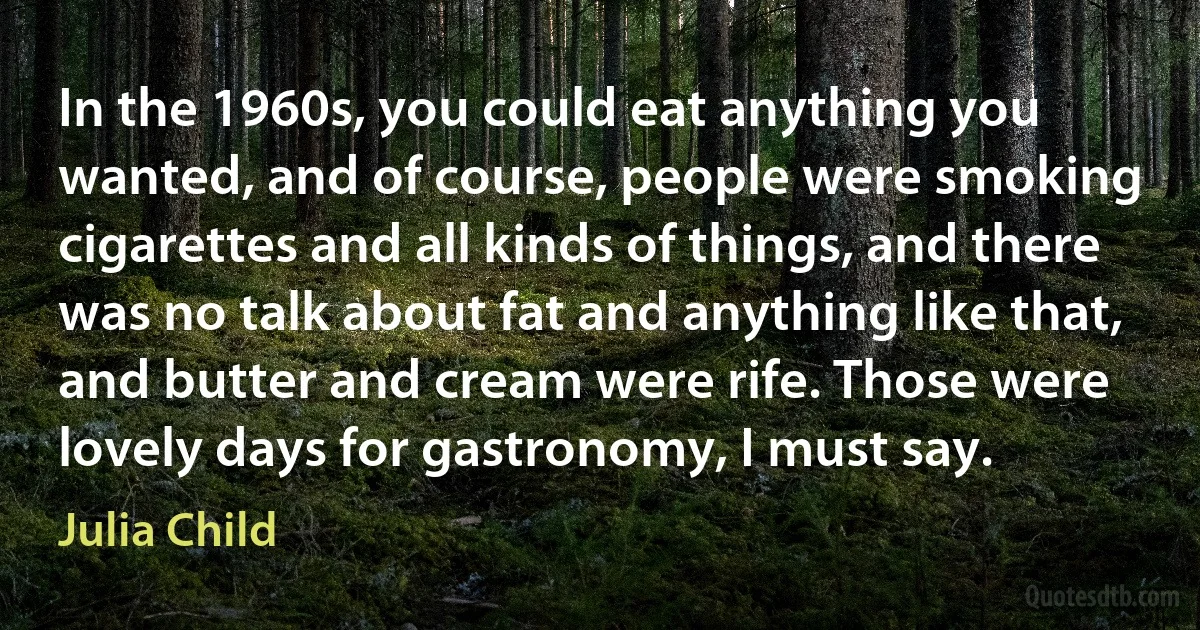 In the 1960s, you could eat anything you wanted, and of course, people were smoking cigarettes and all kinds of things, and there was no talk about fat and anything like that, and butter and cream were rife. Those were lovely days for gastronomy, I must say. (Julia Child)