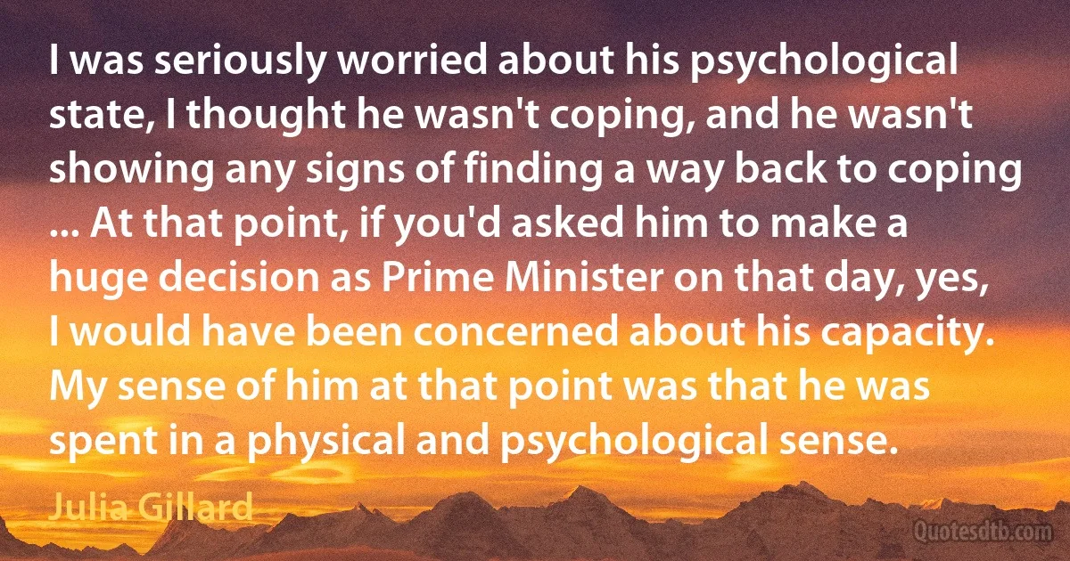 I was seriously worried about his psychological state, I thought he wasn't coping, and he wasn't showing any signs of finding a way back to coping ... At that point, if you'd asked him to make a huge decision as Prime Minister on that day, yes, I would have been concerned about his capacity. My sense of him at that point was that he was spent in a physical and psychological sense. (Julia Gillard)