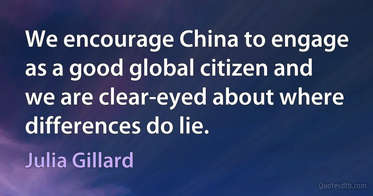 We encourage China to engage as a good global citizen and we are clear-eyed about where differences do lie. (Julia Gillard)