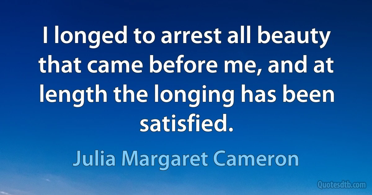 I longed to arrest all beauty that came before me, and at length the longing has been satisfied. (Julia Margaret Cameron)