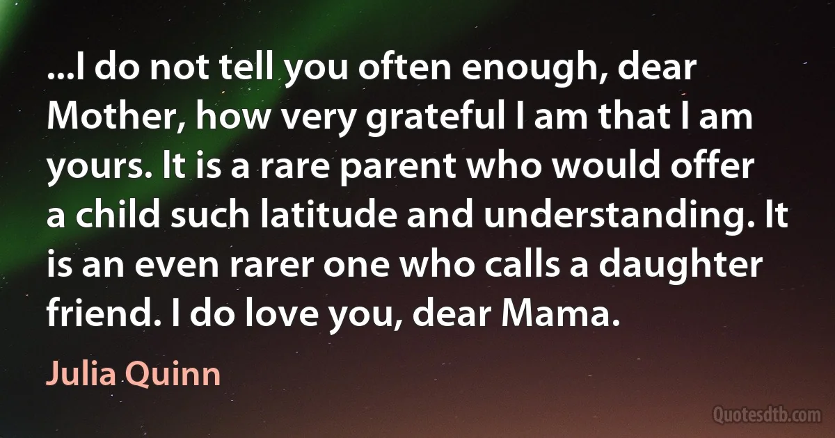 ...I do not tell you often enough, dear Mother, how very grateful I am that I am yours. It is a rare parent who would offer a child such latitude and understanding. It is an even rarer one who calls a daughter friend. I do love you, dear Mama. (Julia Quinn)