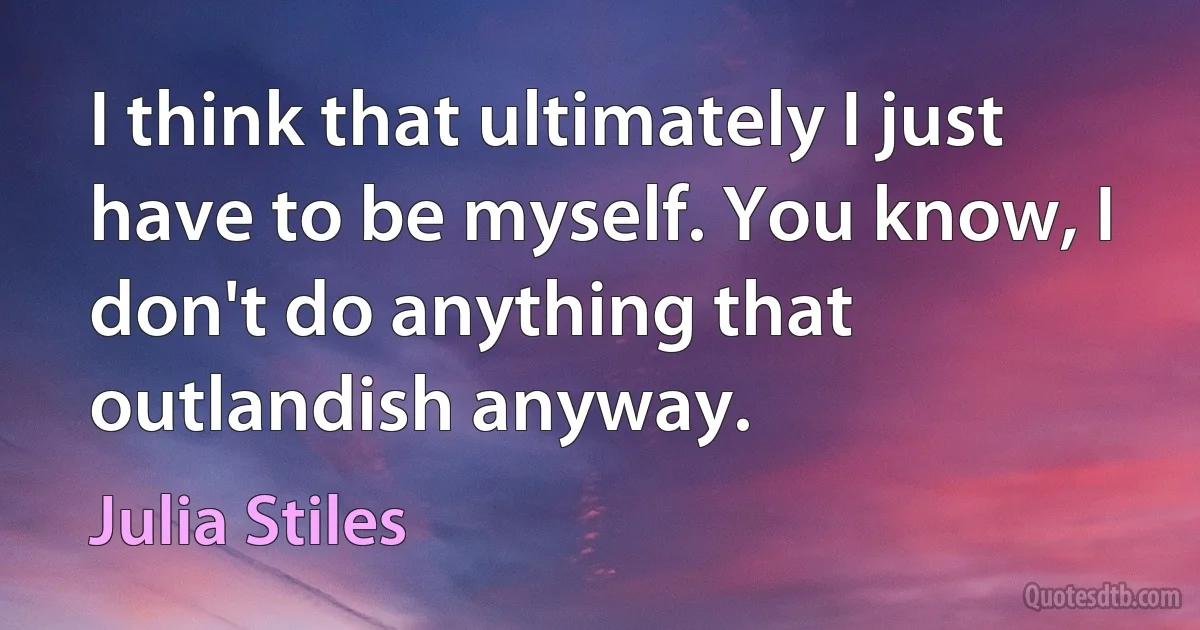 I think that ultimately I just have to be myself. You know, I don't do anything that outlandish anyway. (Julia Stiles)