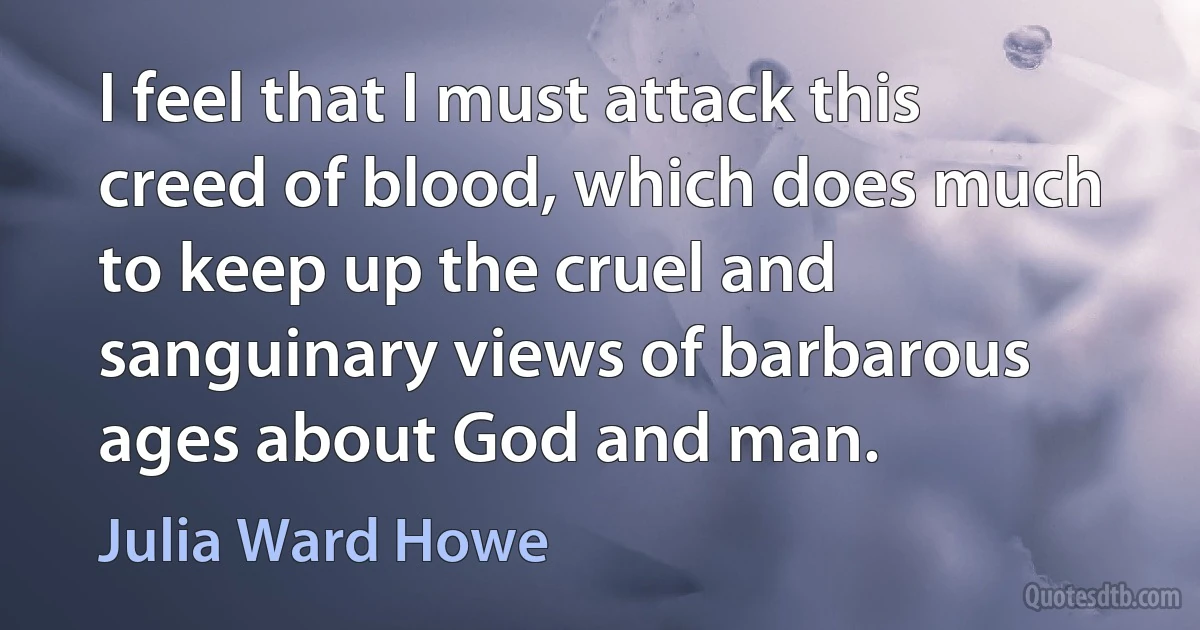 I feel that I must attack this creed of blood, which does much to keep up the cruel and sanguinary views of barbarous ages about God and man. (Julia Ward Howe)