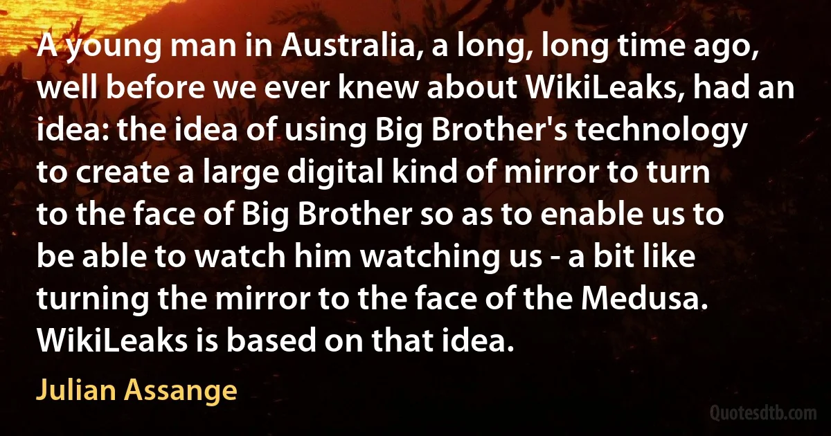 A young man in Australia, a long, long time ago, well before we ever knew about WikiLeaks, had an idea: the idea of using Big Brother's technology to create a large digital kind of mirror to turn to the face of Big Brother so as to enable us to be able to watch him watching us - a bit like turning the mirror to the face of the Medusa. WikiLeaks is based on that idea. (Julian Assange)