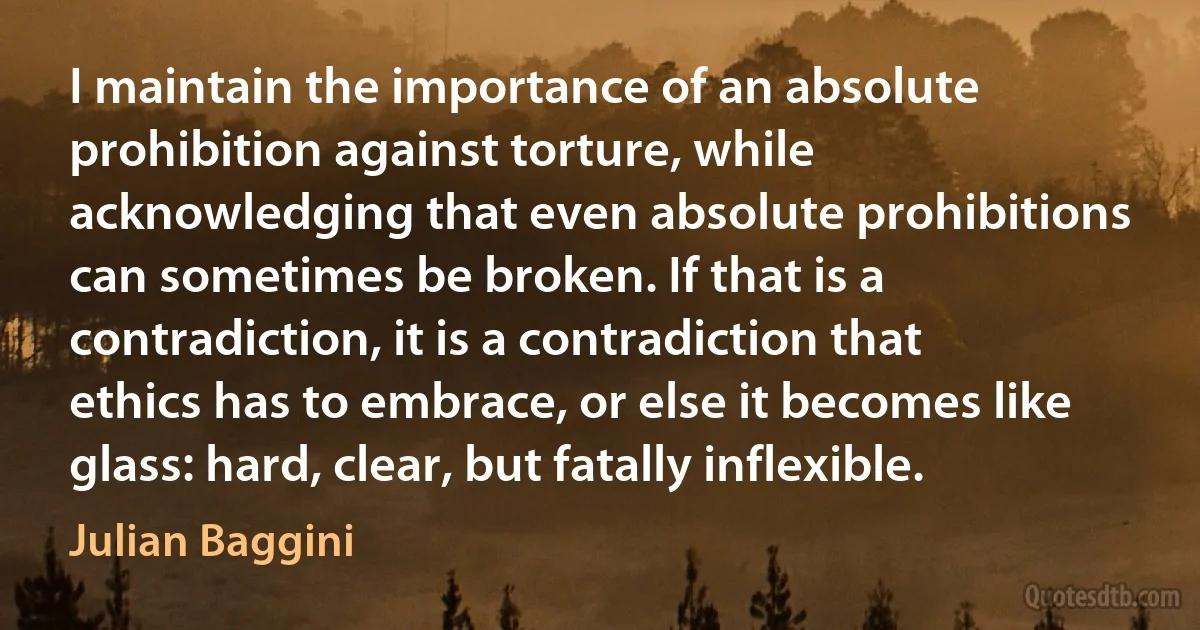 I maintain the importance of an absolute prohibition against torture, while acknowledging that even absolute prohibitions can sometimes be broken. If that is a contradiction, it is a contradiction that ethics has to embrace, or else it becomes like glass: hard, clear, but fatally inflexible. (Julian Baggini)