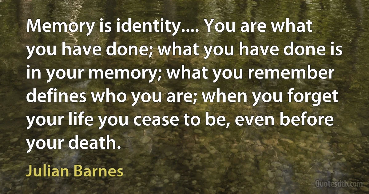 Memory is identity.... You are what you have done; what you have done is in your memory; what you remember defines who you are; when you forget your life you cease to be, even before your death. (Julian Barnes)