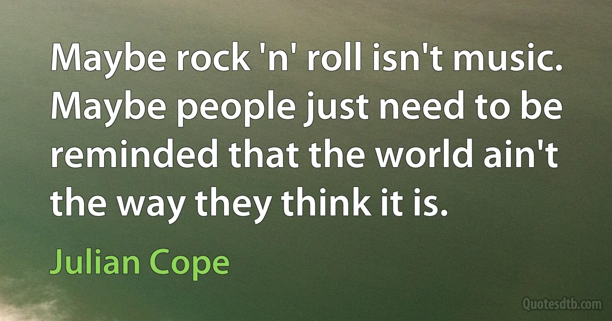 Maybe rock 'n' roll isn't music. Maybe people just need to be reminded that the world ain't the way they think it is. (Julian Cope)