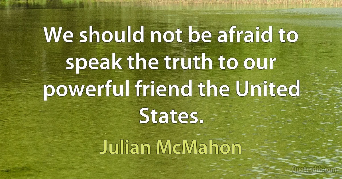 We should not be afraid to speak the truth to our powerful friend the United States. (Julian McMahon)