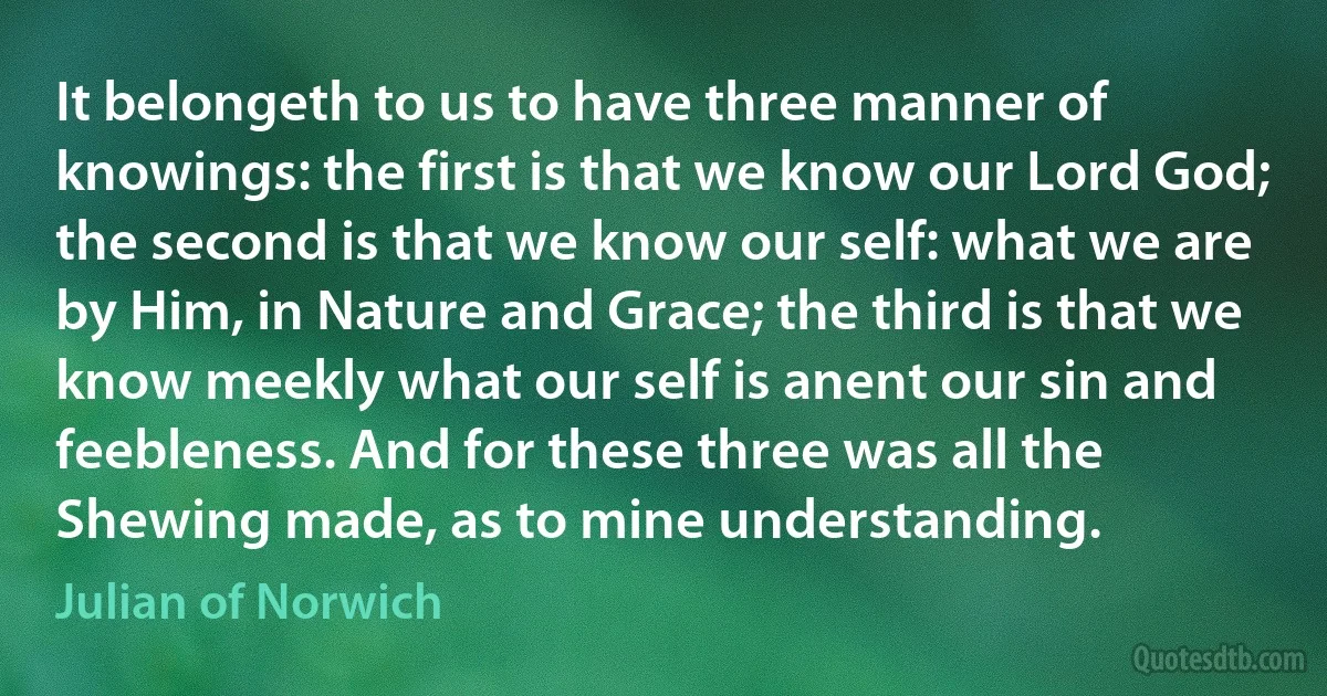 It belongeth to us to have three manner of knowings: the first is that we know our Lord God; the second is that we know our self: what we are by Him, in Nature and Grace; the third is that we know meekly what our self is anent our sin and feebleness. And for these three was all the Shewing made, as to mine understanding. (Julian of Norwich)