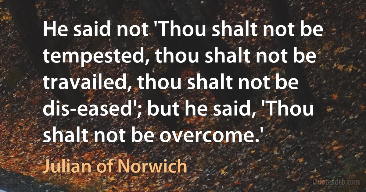 He said not 'Thou shalt not be tempested, thou shalt not be travailed, thou shalt not be dis-eased'; but he said, 'Thou shalt not be overcome.' (Julian of Norwich)