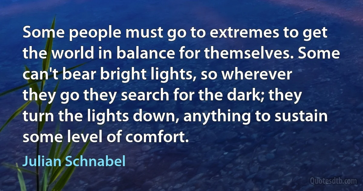 Some people must go to extremes to get the world in balance for themselves. Some can't bear bright lights, so wherever they go they search for the dark; they turn the lights down, anything to sustain some level of comfort. (Julian Schnabel)