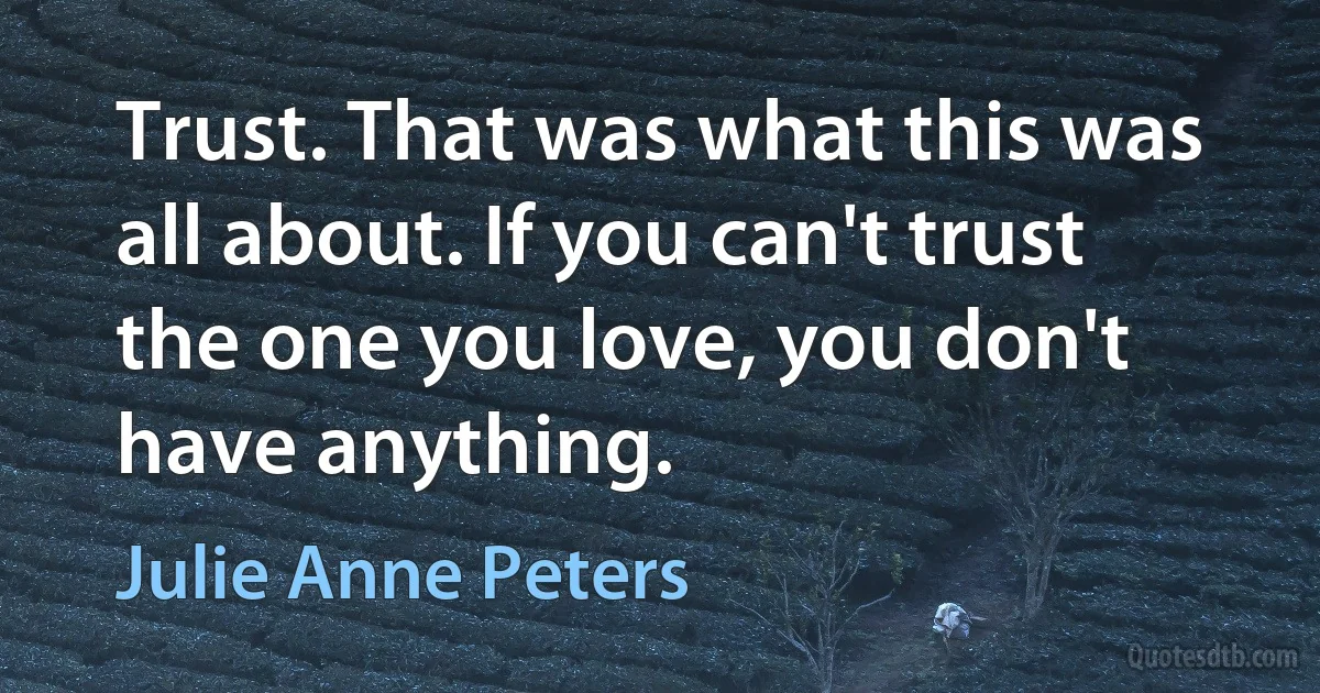 Trust. That was what this was all about. If you can't trust the one you love, you don't have anything. (Julie Anne Peters)