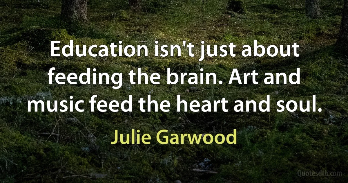 Education isn't just about feeding the brain. Art and music feed the heart and soul. (Julie Garwood)