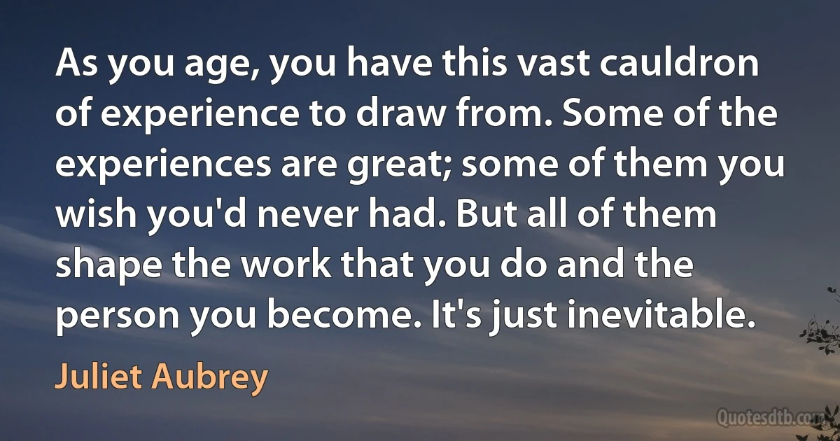 As you age, you have this vast cauldron of experience to draw from. Some of the experiences are great; some of them you wish you'd never had. But all of them shape the work that you do and the person you become. It's just inevitable. (Juliet Aubrey)