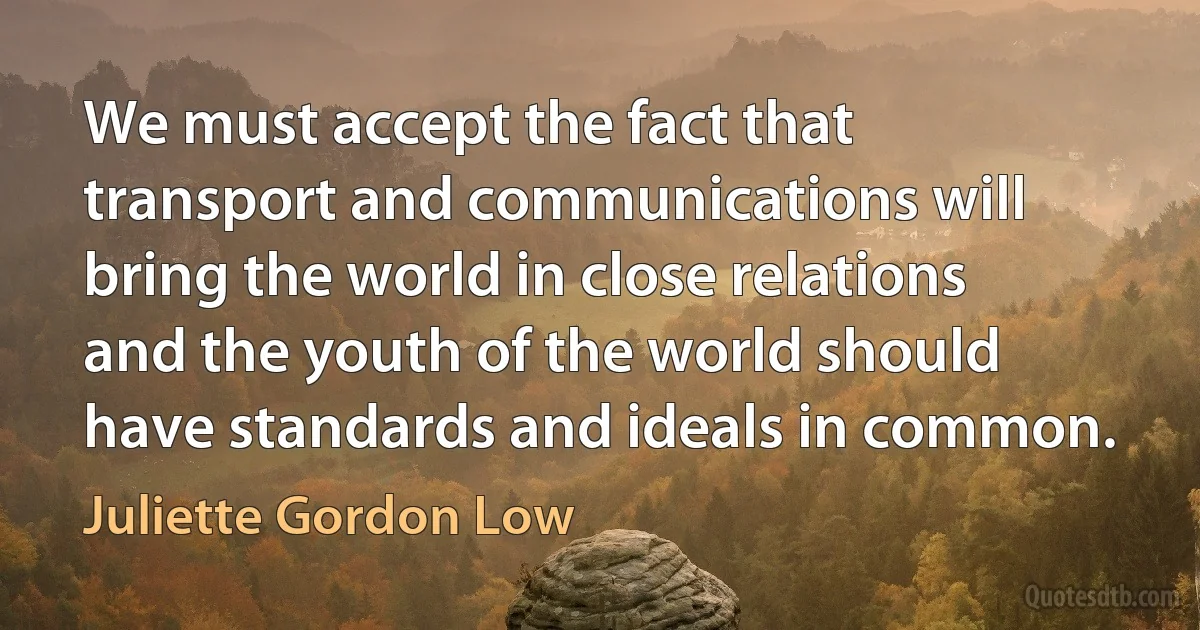 We must accept the fact that transport and communications will bring the world in close relations and the youth of the world should have standards and ideals in common. (Juliette Gordon Low)