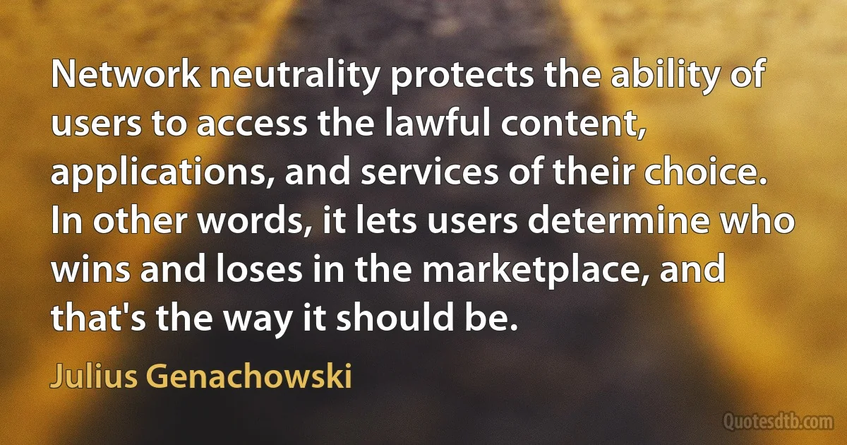 Network neutrality protects the ability of users to access the lawful content, applications, and services of their choice. In other words, it lets users determine who wins and loses in the marketplace, and that's the way it should be. (Julius Genachowski)