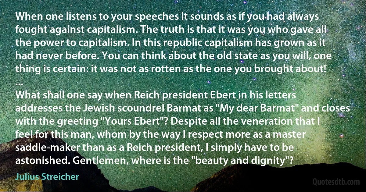 When one listens to your speeches it sounds as if you had always fought against capitalism. The truth is that it was you who gave all the power to capitalism. In this republic capitalism has grown as it had never before. You can think about the old state as you will, one thing is certain: it was not as rotten as the one you brought about! ...
What shall one say when Reich president Ebert in his letters addresses the Jewish scoundrel Barmat as "My dear Barmat" and closes with the greeting "Yours Ebert"? Despite all the veneration that I feel for this man, whom by the way I respect more as a master saddle-maker than as a Reich president, I simply have to be astonished. Gentlemen, where is the "beauty and dignity"? (Julius Streicher)