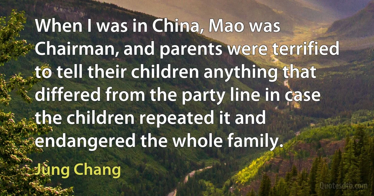 When I was in China, Mao was Chairman, and parents were terrified to tell their children anything that differed from the party line in case the children repeated it and endangered the whole family. (Jung Chang)