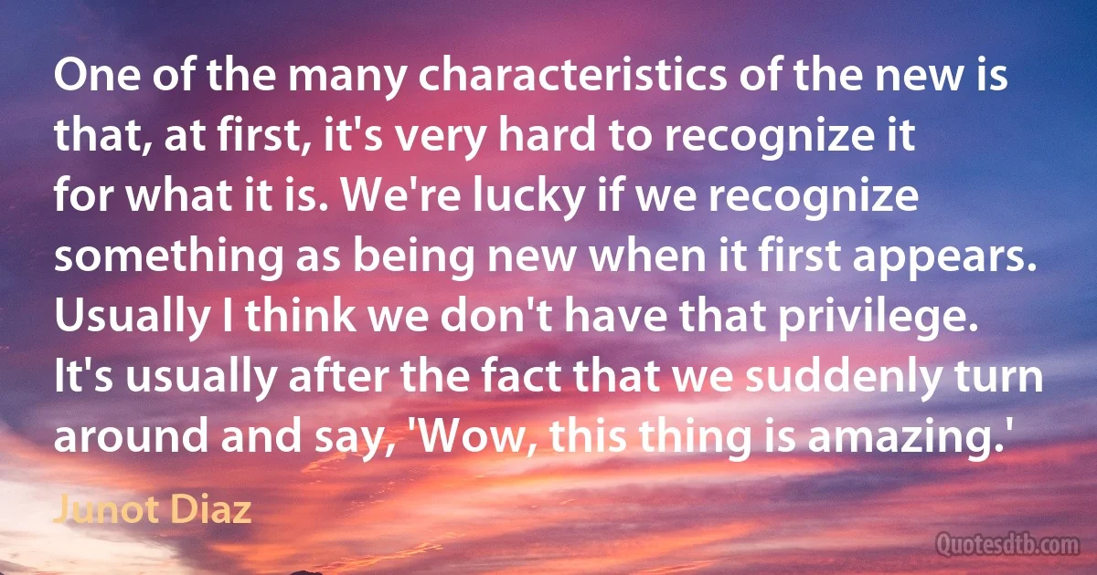 One of the many characteristics of the new is that, at first, it's very hard to recognize it for what it is. We're lucky if we recognize something as being new when it first appears. Usually I think we don't have that privilege. It's usually after the fact that we suddenly turn around and say, 'Wow, this thing is amazing.' (Junot Diaz)