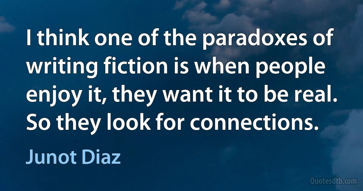 I think one of the paradoxes of writing fiction is when people enjoy it, they want it to be real. So they look for connections. (Junot Diaz)