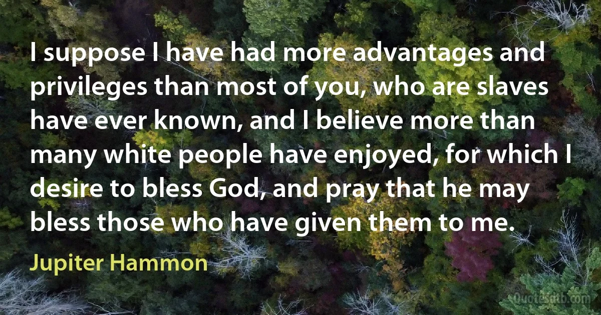 I suppose I have had more advantages and privileges than most of you, who are slaves have ever known, and I believe more than many white people have enjoyed, for which I desire to bless God, and pray that he may bless those who have given them to me. (Jupiter Hammon)