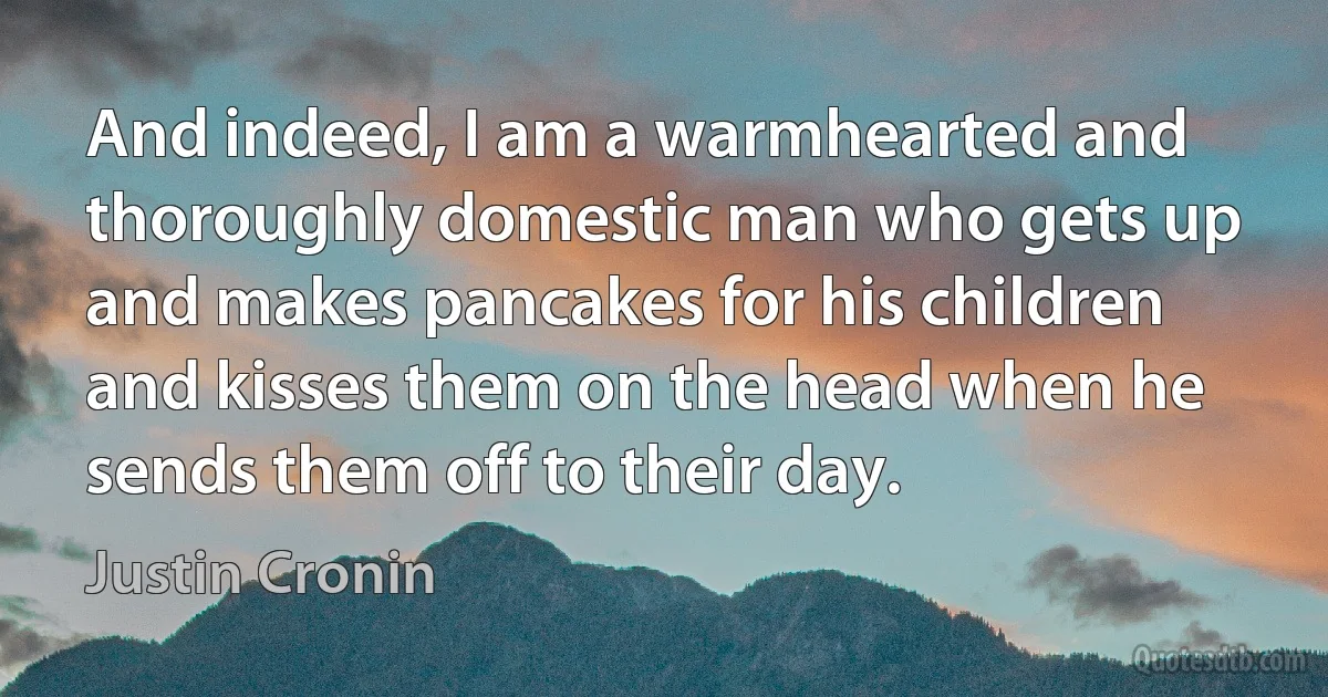 And indeed, I am a warmhearted and thoroughly domestic man who gets up and makes pancakes for his children and kisses them on the head when he sends them off to their day. (Justin Cronin)