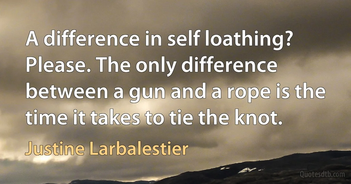 A difference in self loathing? Please. The only difference between a gun and a rope is the time it takes to tie the knot. (Justine Larbalestier)