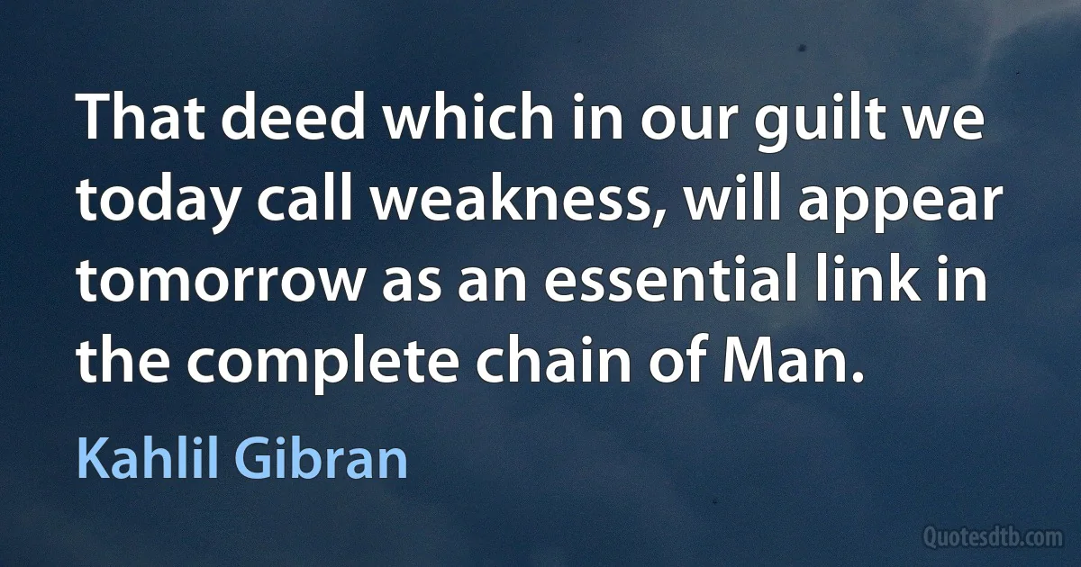 That deed which in our guilt we today call weakness, will appear tomorrow as an essential link in the complete chain of Man. (Kahlil Gibran)