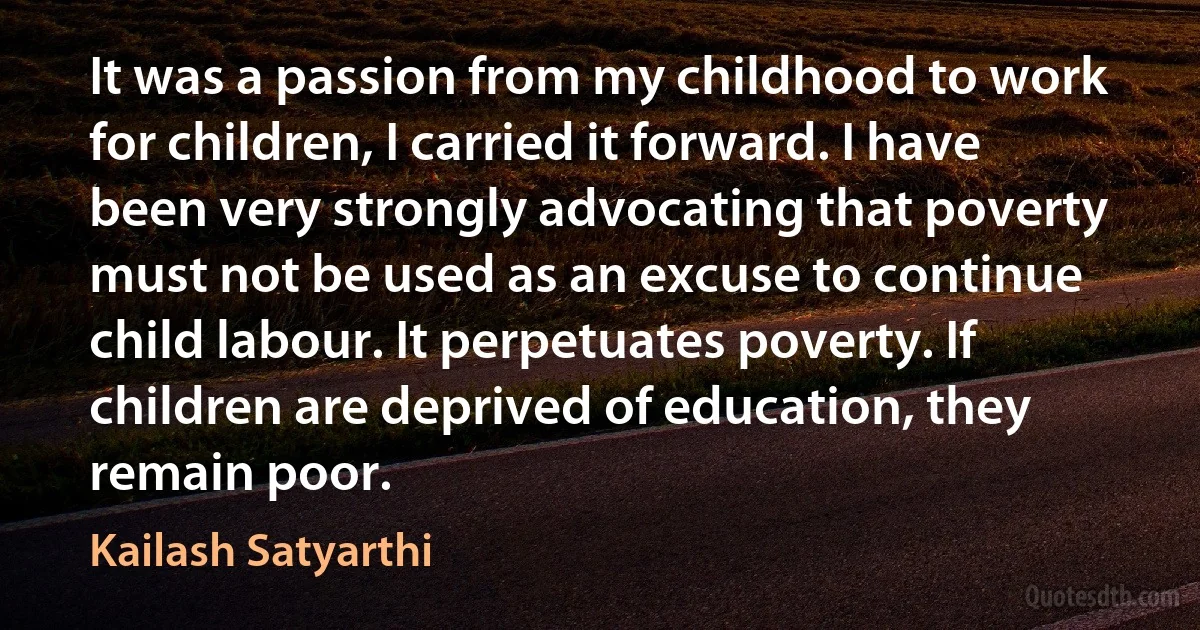 It was a passion from my childhood to work for children, I carried it forward. I have been very strongly advocating that poverty must not be used as an excuse to continue child labour. It perpetuates poverty. If children are deprived of education, they remain poor. (Kailash Satyarthi)