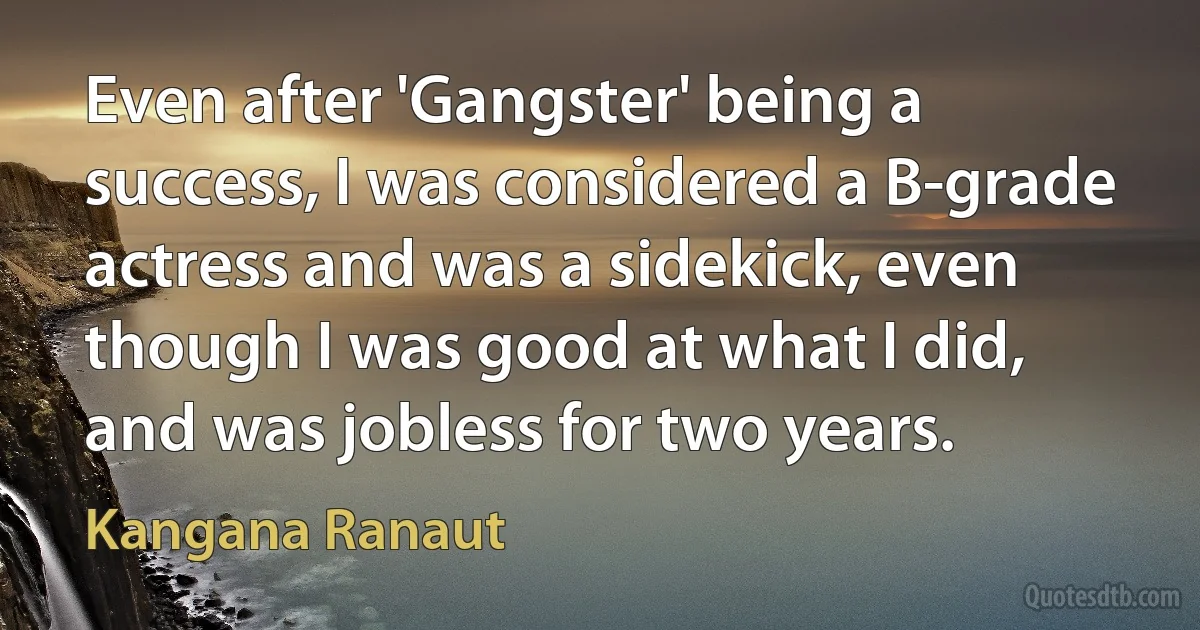 Even after 'Gangster' being a success, I was considered a B-grade actress and was a sidekick, even though I was good at what I did, and was jobless for two years. (Kangana Ranaut)