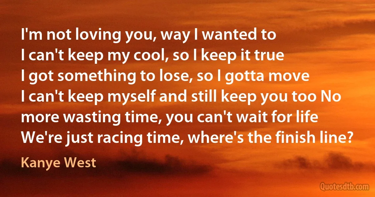 I'm not loving you, way I wanted to
I can't keep my cool, so I keep it true
I got something to lose, so I gotta move
I can't keep myself and still keep you too No more wasting time, you can't wait for life
We're just racing time, where's the finish line? (Kanye West)